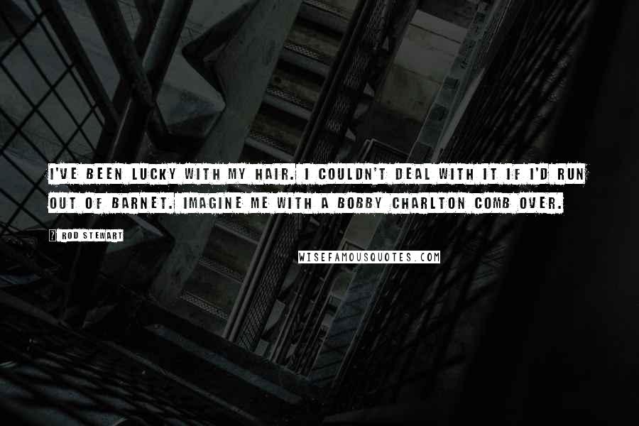 Rod Stewart Quotes: I've been lucky with my hair. I couldn't deal with it if I'd run out of barnet. Imagine me with a Bobby Charlton comb over.