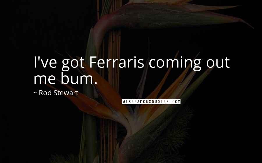 Rod Stewart Quotes: I've got Ferraris coming out me bum.