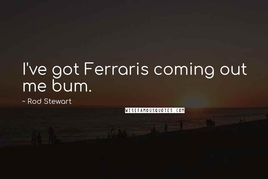 Rod Stewart Quotes: I've got Ferraris coming out me bum.