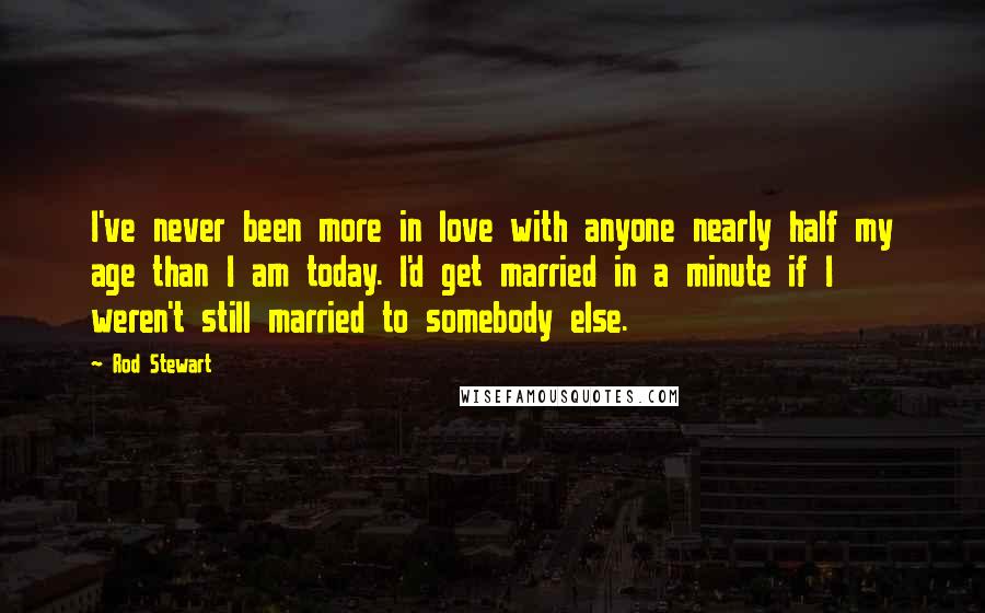 Rod Stewart Quotes: I've never been more in love with anyone nearly half my age than I am today. I'd get married in a minute if I weren't still married to somebody else.