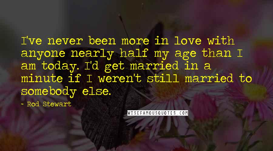 Rod Stewart Quotes: I've never been more in love with anyone nearly half my age than I am today. I'd get married in a minute if I weren't still married to somebody else.