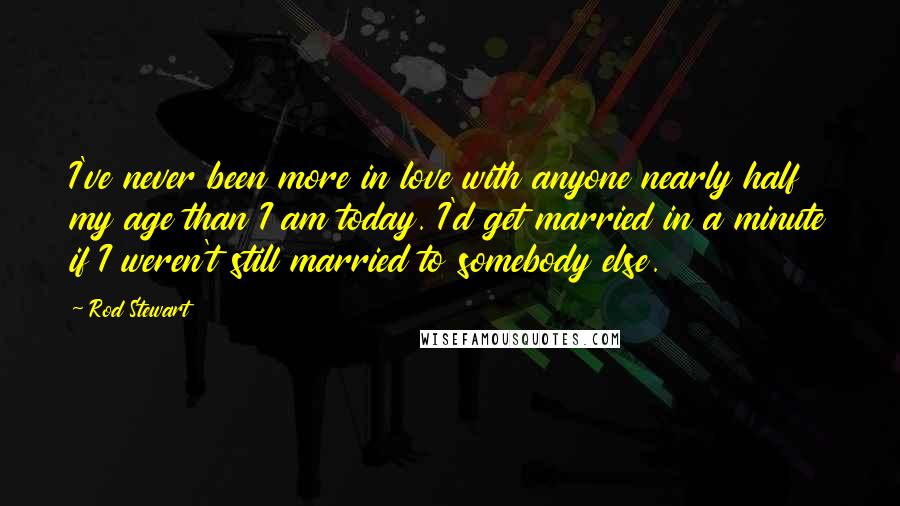 Rod Stewart Quotes: I've never been more in love with anyone nearly half my age than I am today. I'd get married in a minute if I weren't still married to somebody else.