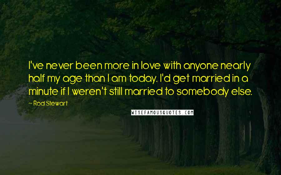 Rod Stewart Quotes: I've never been more in love with anyone nearly half my age than I am today. I'd get married in a minute if I weren't still married to somebody else.