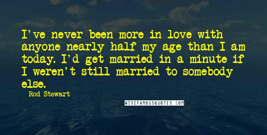 Rod Stewart Quotes: I've never been more in love with anyone nearly half my age than I am today. I'd get married in a minute if I weren't still married to somebody else.