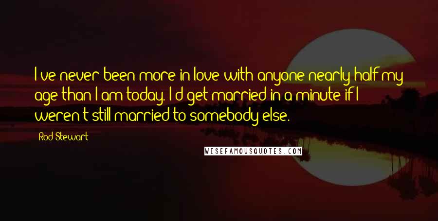 Rod Stewart Quotes: I've never been more in love with anyone nearly half my age than I am today. I'd get married in a minute if I weren't still married to somebody else.