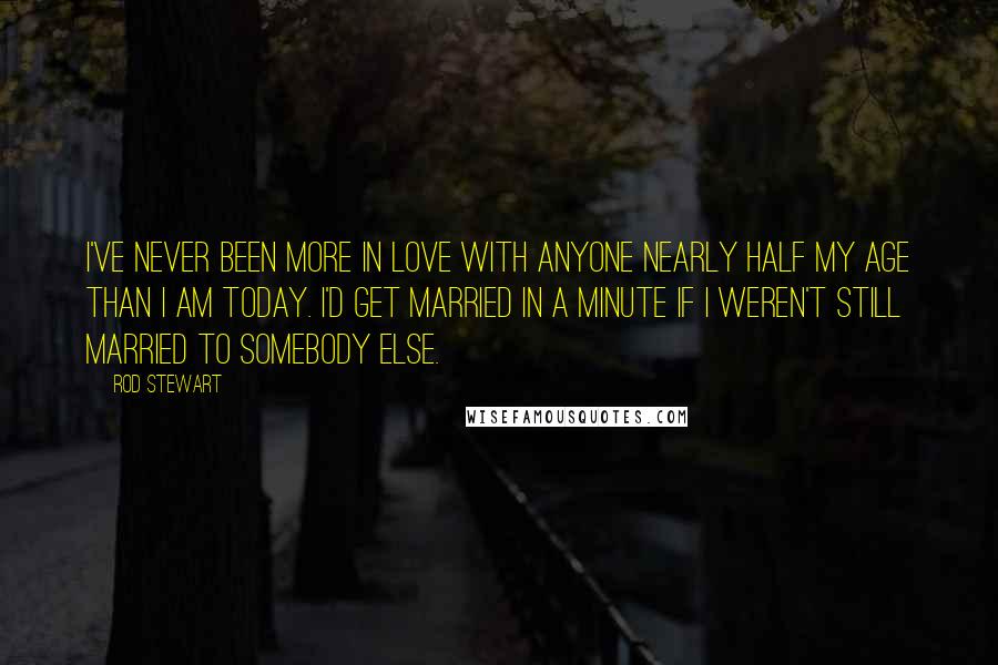 Rod Stewart Quotes: I've never been more in love with anyone nearly half my age than I am today. I'd get married in a minute if I weren't still married to somebody else.