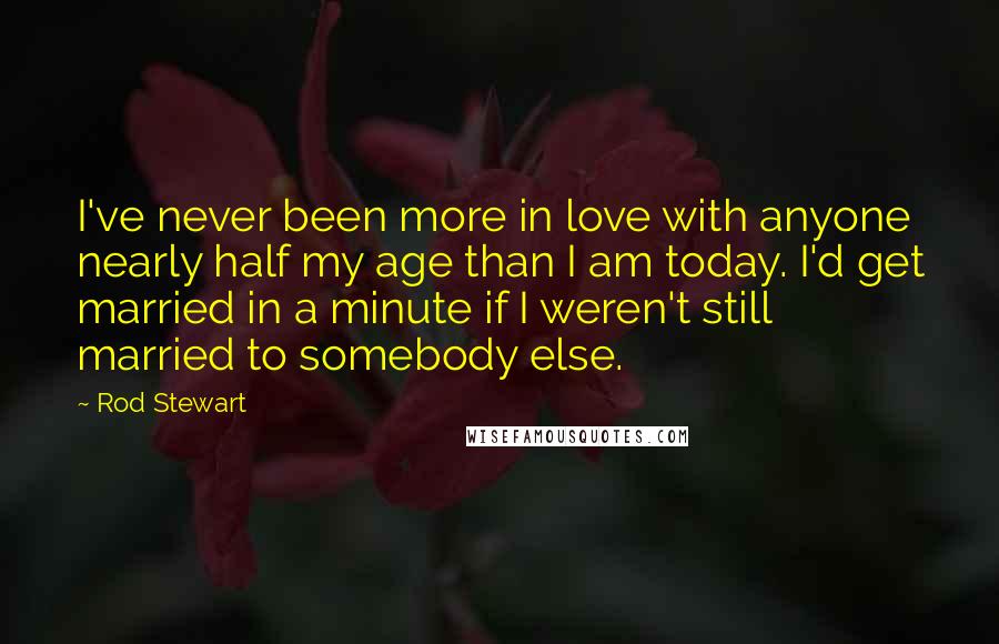 Rod Stewart Quotes: I've never been more in love with anyone nearly half my age than I am today. I'd get married in a minute if I weren't still married to somebody else.