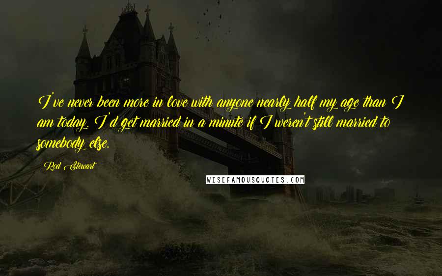 Rod Stewart Quotes: I've never been more in love with anyone nearly half my age than I am today. I'd get married in a minute if I weren't still married to somebody else.