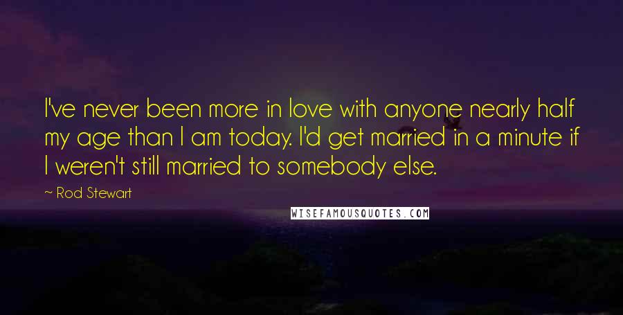 Rod Stewart Quotes: I've never been more in love with anyone nearly half my age than I am today. I'd get married in a minute if I weren't still married to somebody else.