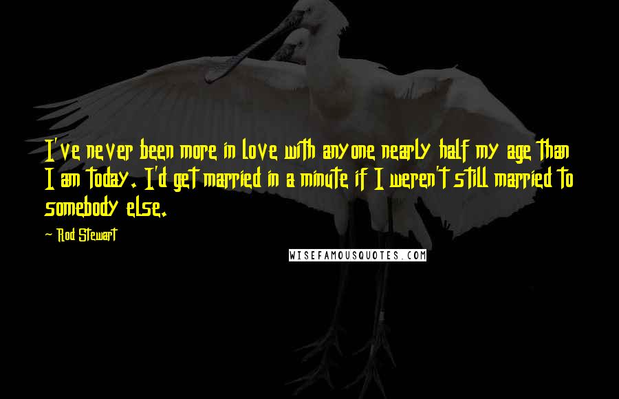Rod Stewart Quotes: I've never been more in love with anyone nearly half my age than I am today. I'd get married in a minute if I weren't still married to somebody else.