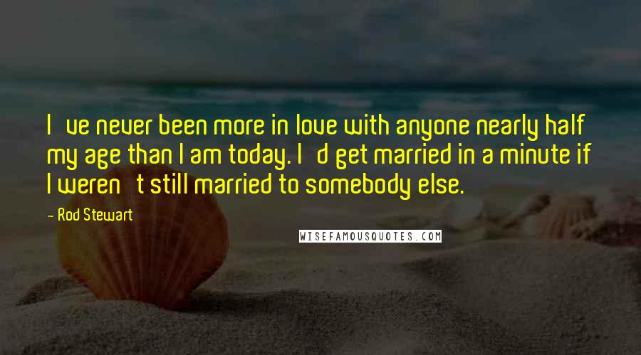 Rod Stewart Quotes: I've never been more in love with anyone nearly half my age than I am today. I'd get married in a minute if I weren't still married to somebody else.