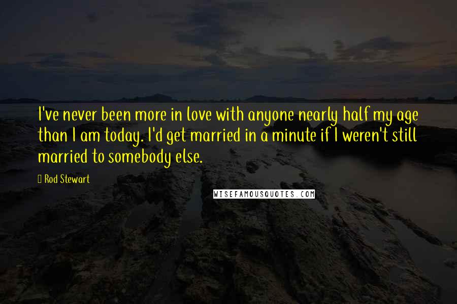 Rod Stewart Quotes: I've never been more in love with anyone nearly half my age than I am today. I'd get married in a minute if I weren't still married to somebody else.