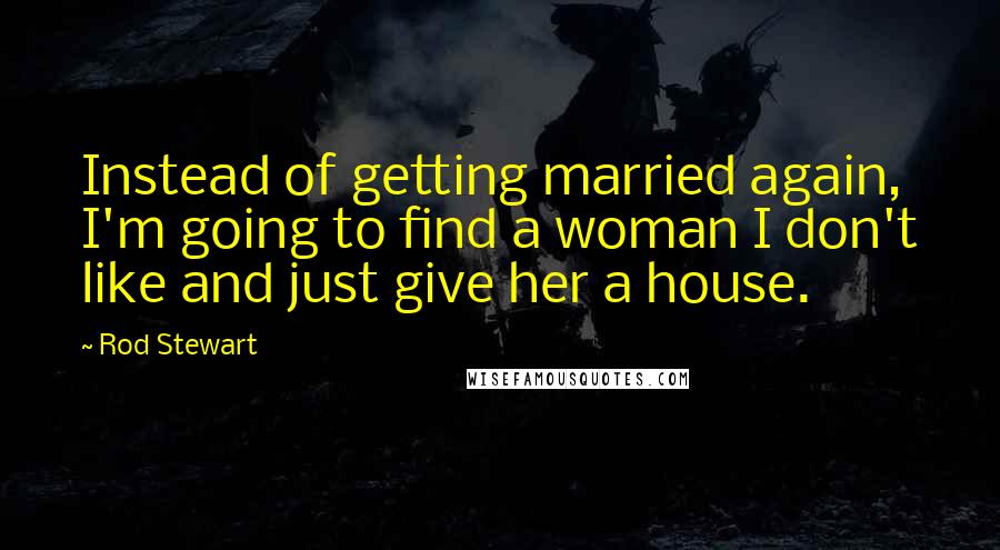 Rod Stewart Quotes: Instead of getting married again, I'm going to find a woman I don't like and just give her a house.
