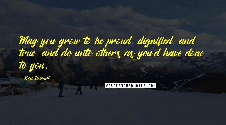 Rod Stewart Quotes: May you grow to be proud, dignified, and true, and do unto others as you'd have done to you.