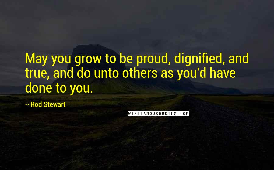 Rod Stewart Quotes: May you grow to be proud, dignified, and true, and do unto others as you'd have done to you.