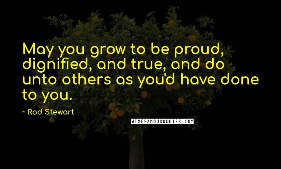 Rod Stewart Quotes: May you grow to be proud, dignified, and true, and do unto others as you'd have done to you.