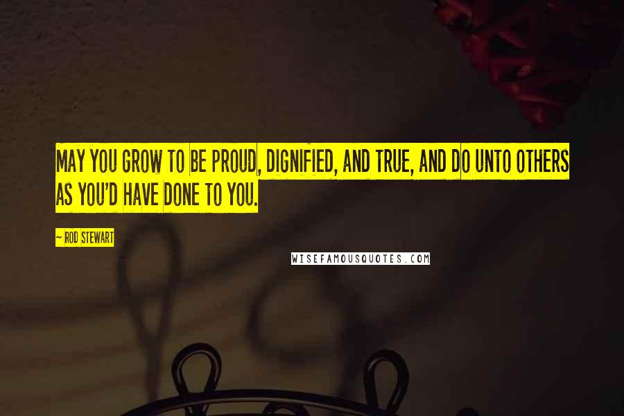 Rod Stewart Quotes: May you grow to be proud, dignified, and true, and do unto others as you'd have done to you.