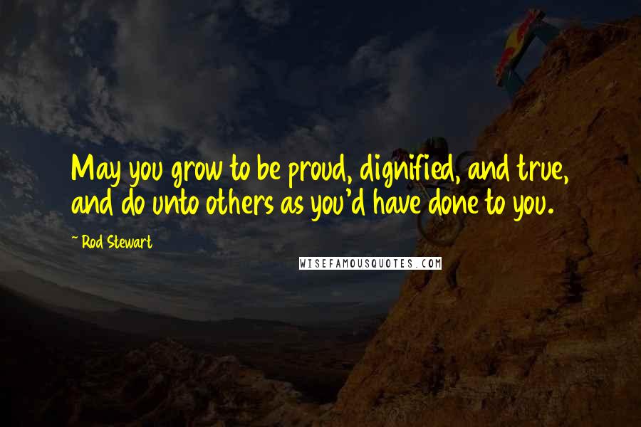 Rod Stewart Quotes: May you grow to be proud, dignified, and true, and do unto others as you'd have done to you.