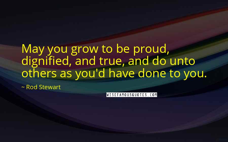 Rod Stewart Quotes: May you grow to be proud, dignified, and true, and do unto others as you'd have done to you.