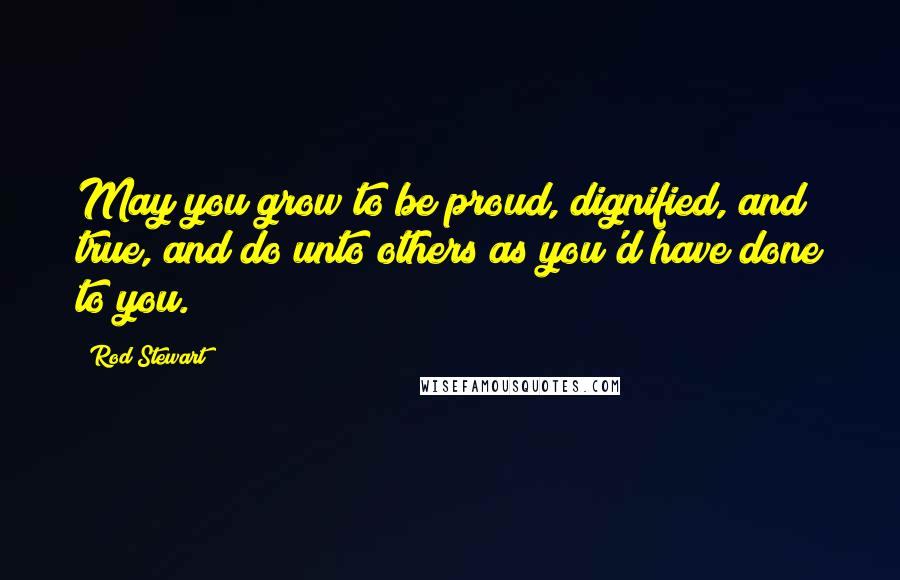 Rod Stewart Quotes: May you grow to be proud, dignified, and true, and do unto others as you'd have done to you.