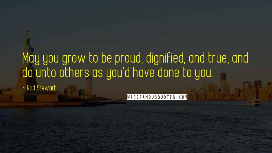 Rod Stewart Quotes: May you grow to be proud, dignified, and true, and do unto others as you'd have done to you.