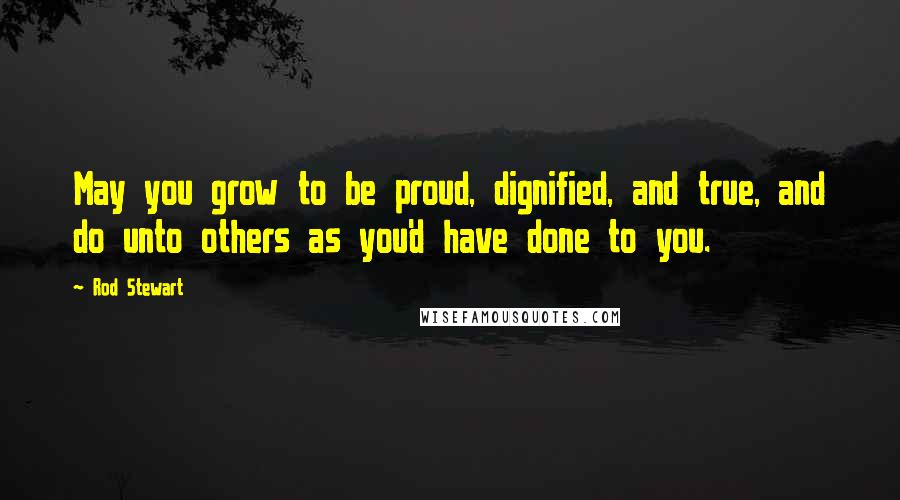 Rod Stewart Quotes: May you grow to be proud, dignified, and true, and do unto others as you'd have done to you.
