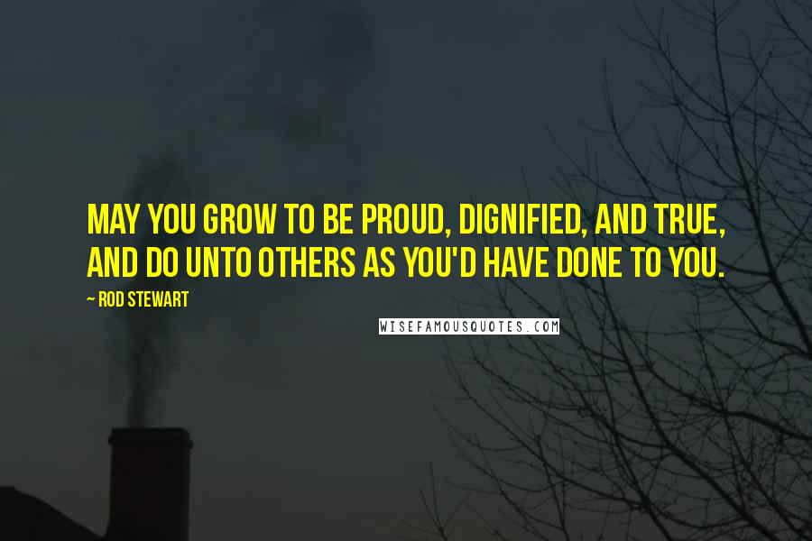 Rod Stewart Quotes: May you grow to be proud, dignified, and true, and do unto others as you'd have done to you.