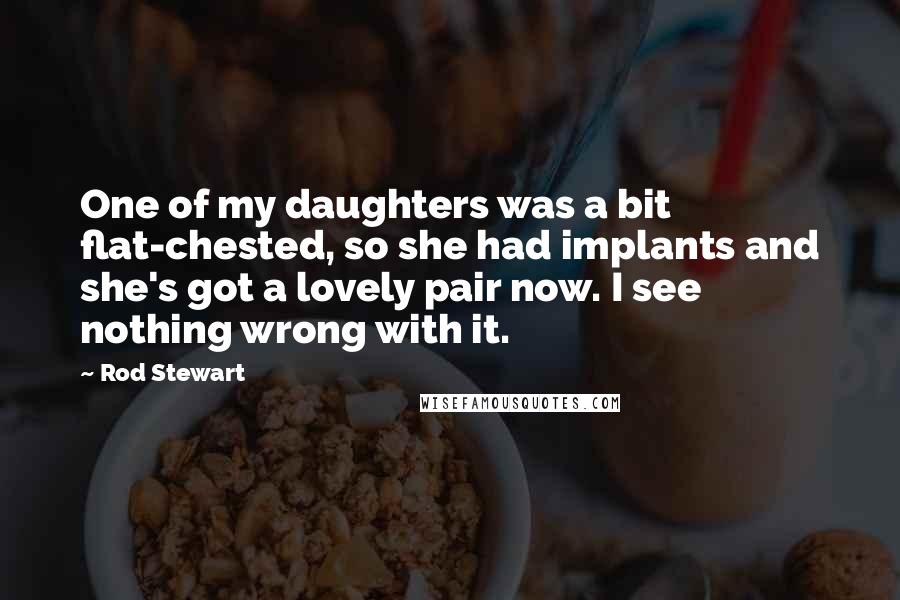 Rod Stewart Quotes: One of my daughters was a bit flat-chested, so she had implants and she's got a lovely pair now. I see nothing wrong with it.