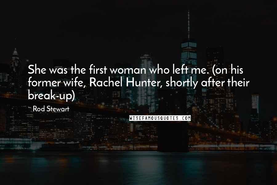 Rod Stewart Quotes: She was the first woman who left me. (on his former wife, Rachel Hunter, shortly after their break-up)