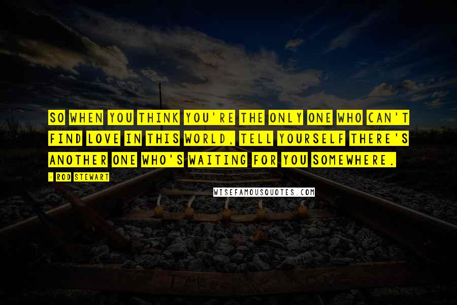 Rod Stewart Quotes: So when you think you're the only one who can't find love in this world, tell yourself there's another one who's waiting for you somewhere.