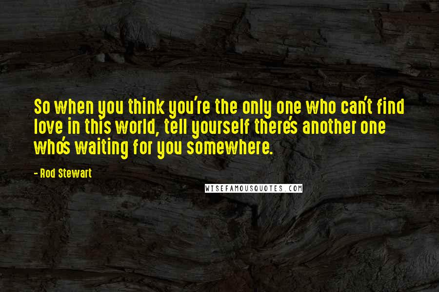 Rod Stewart Quotes: So when you think you're the only one who can't find love in this world, tell yourself there's another one who's waiting for you somewhere.