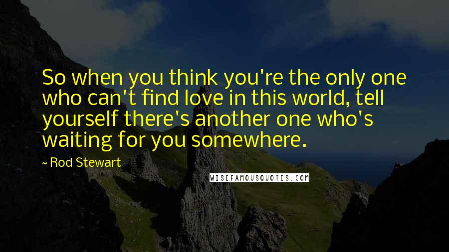 Rod Stewart Quotes: So when you think you're the only one who can't find love in this world, tell yourself there's another one who's waiting for you somewhere.