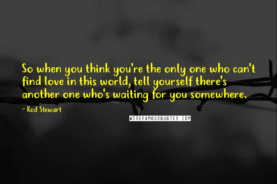 Rod Stewart Quotes: So when you think you're the only one who can't find love in this world, tell yourself there's another one who's waiting for you somewhere.