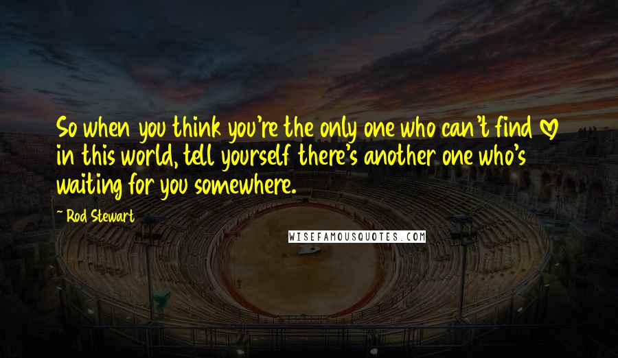 Rod Stewart Quotes: So when you think you're the only one who can't find love in this world, tell yourself there's another one who's waiting for you somewhere.