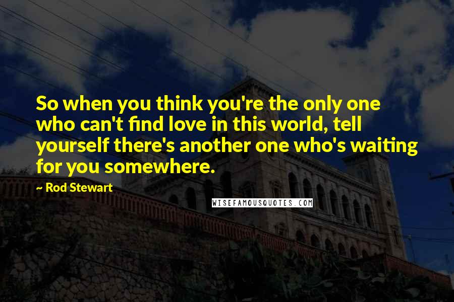 Rod Stewart Quotes: So when you think you're the only one who can't find love in this world, tell yourself there's another one who's waiting for you somewhere.