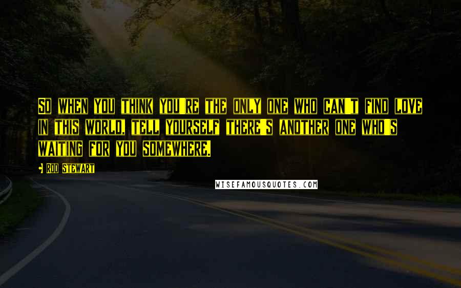 Rod Stewart Quotes: So when you think you're the only one who can't find love in this world, tell yourself there's another one who's waiting for you somewhere.