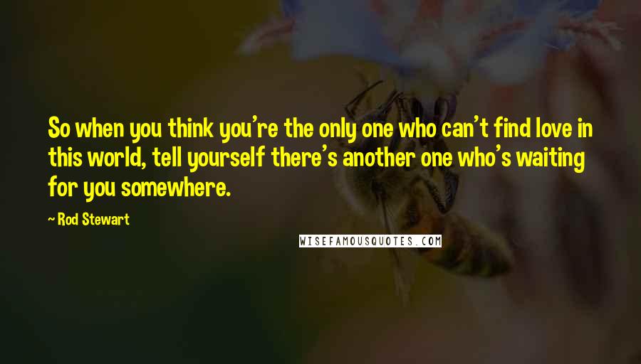 Rod Stewart Quotes: So when you think you're the only one who can't find love in this world, tell yourself there's another one who's waiting for you somewhere.