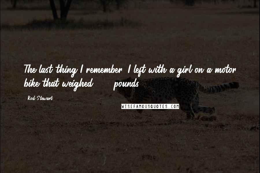 Rod Stewart Quotes: The last thing I remember, I left with a girl on a motor bike that weighed 300 pounds.