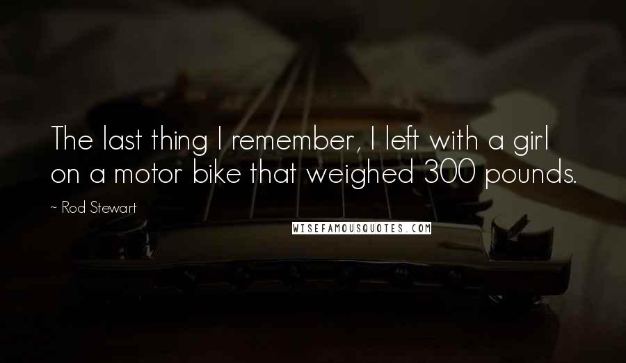 Rod Stewart Quotes: The last thing I remember, I left with a girl on a motor bike that weighed 300 pounds.