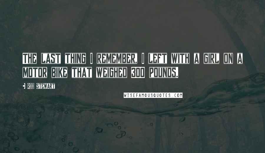 Rod Stewart Quotes: The last thing I remember, I left with a girl on a motor bike that weighed 300 pounds.