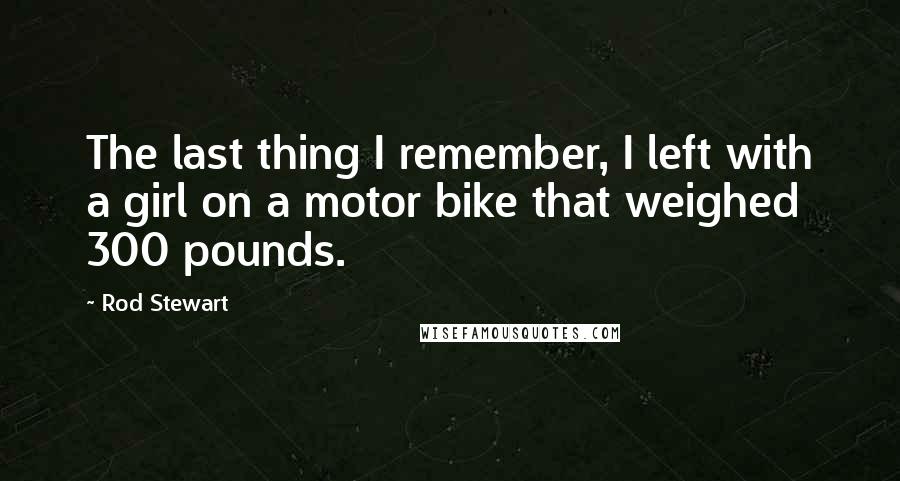 Rod Stewart Quotes: The last thing I remember, I left with a girl on a motor bike that weighed 300 pounds.