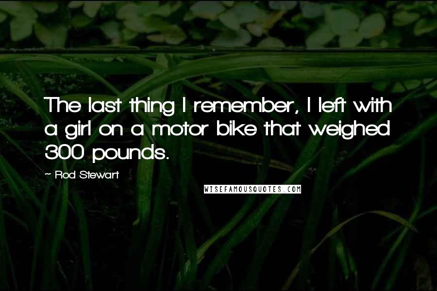 Rod Stewart Quotes: The last thing I remember, I left with a girl on a motor bike that weighed 300 pounds.