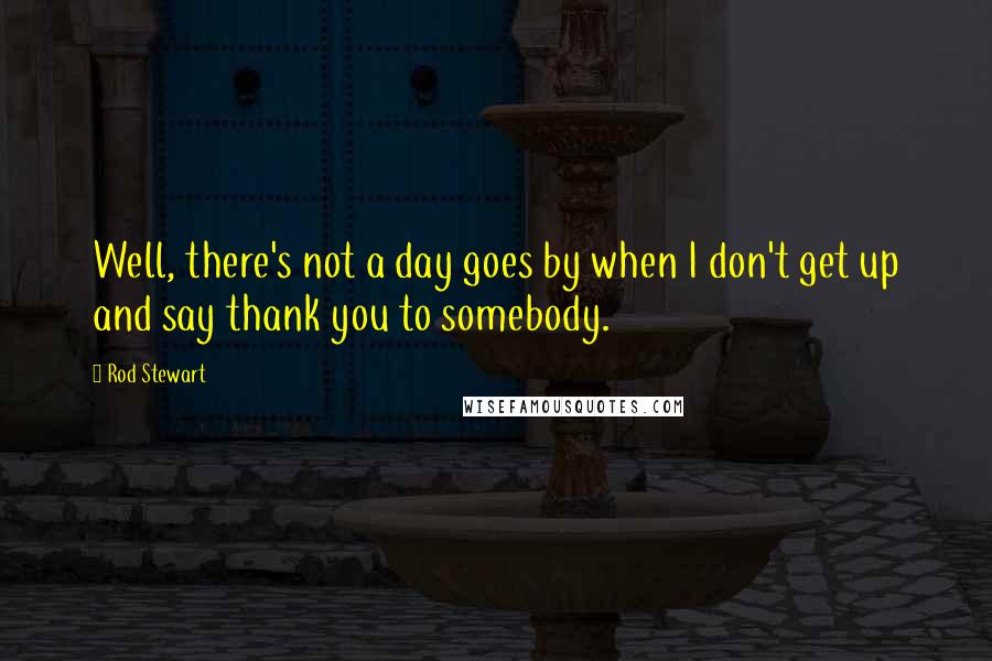 Rod Stewart Quotes: Well, there's not a day goes by when I don't get up and say thank you to somebody.