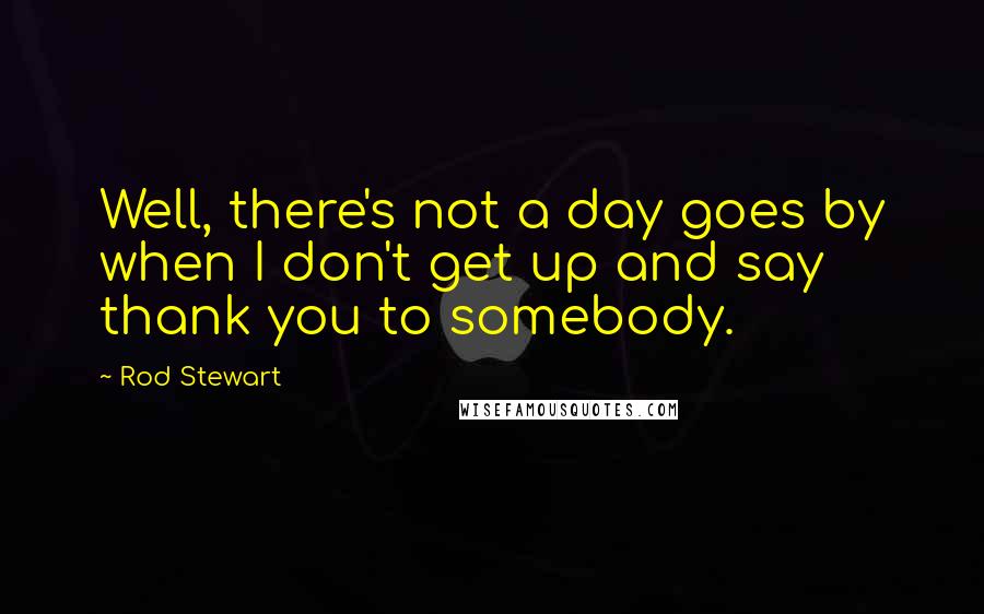 Rod Stewart Quotes: Well, there's not a day goes by when I don't get up and say thank you to somebody.