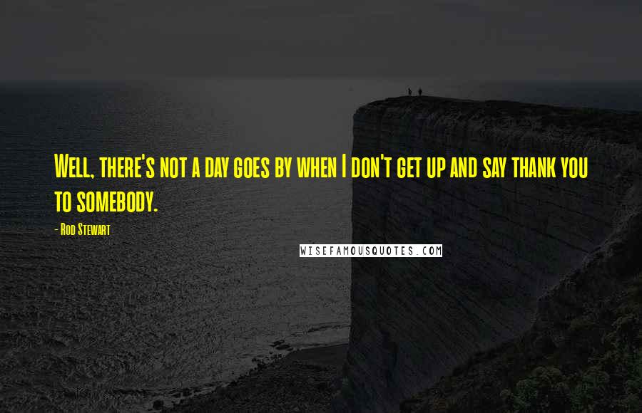 Rod Stewart Quotes: Well, there's not a day goes by when I don't get up and say thank you to somebody.