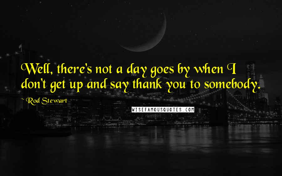 Rod Stewart Quotes: Well, there's not a day goes by when I don't get up and say thank you to somebody.