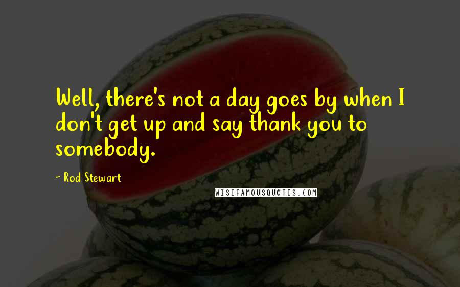 Rod Stewart Quotes: Well, there's not a day goes by when I don't get up and say thank you to somebody.