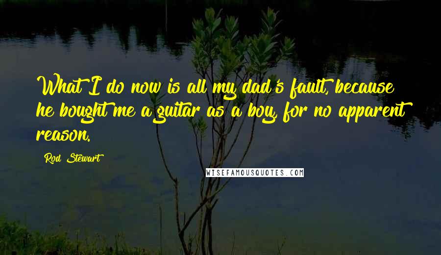 Rod Stewart Quotes: What I do now is all my dad's fault, because he bought me a guitar as a boy, for no apparent reason.