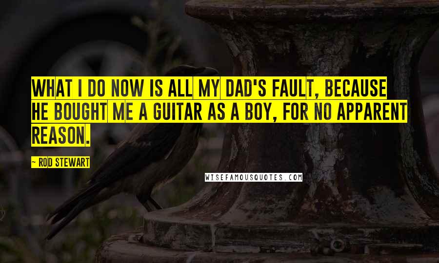 Rod Stewart Quotes: What I do now is all my dad's fault, because he bought me a guitar as a boy, for no apparent reason.