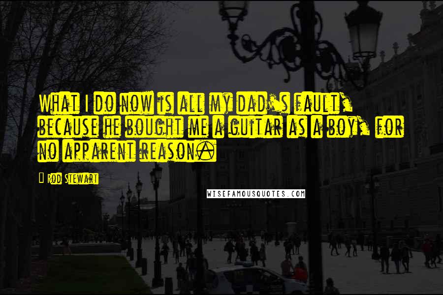 Rod Stewart Quotes: What I do now is all my dad's fault, because he bought me a guitar as a boy, for no apparent reason.